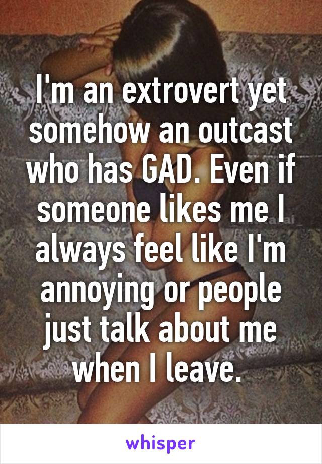 I'm an extrovert yet somehow an outcast who has GAD. Even if someone likes me I always feel like I'm annoying or people just talk about me when I leave. 