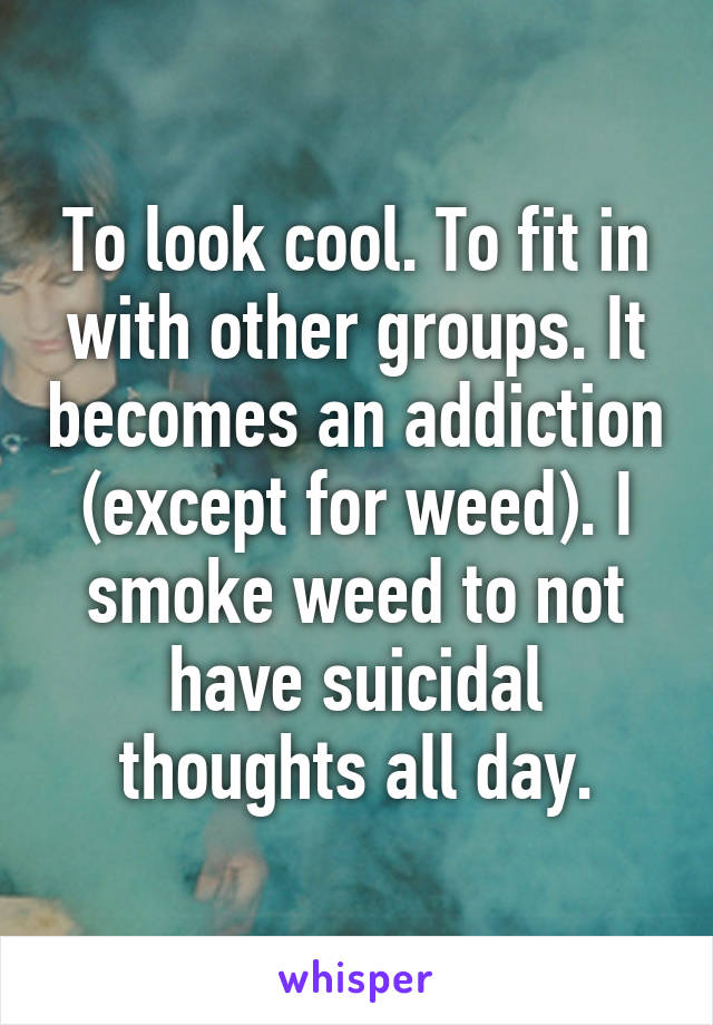 To look cool. To fit in with other groups. It becomes an addiction (except for weed). I smoke weed to not have suicidal thoughts all day.