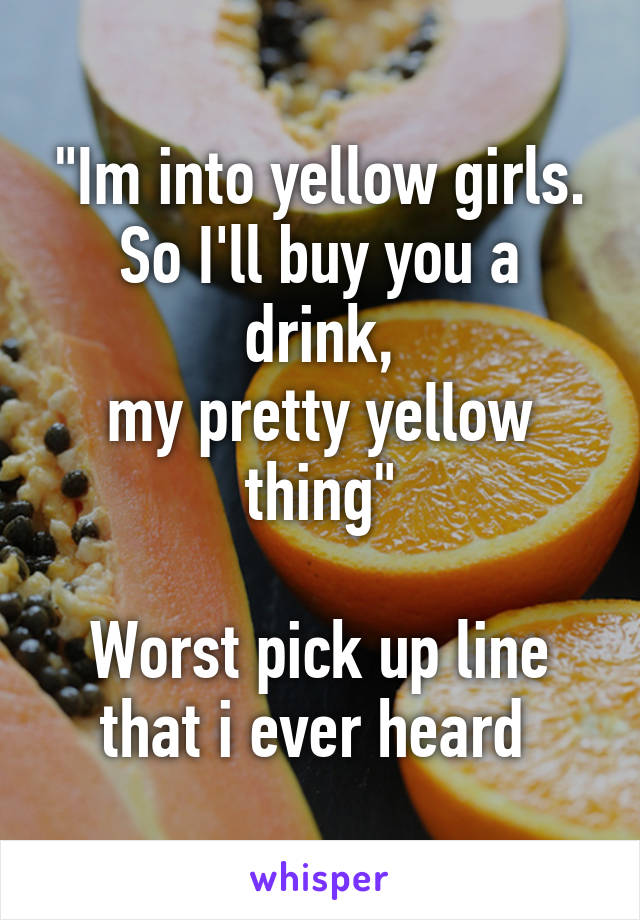 "Im into yellow girls.
So I'll buy you a drink,
my pretty yellow thing"

Worst pick up line
that i ever heard 