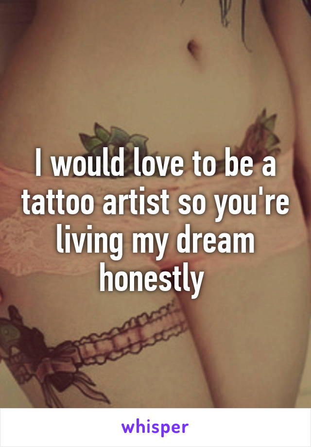 I would love to be a tattoo artist so you're living my dream honestly 