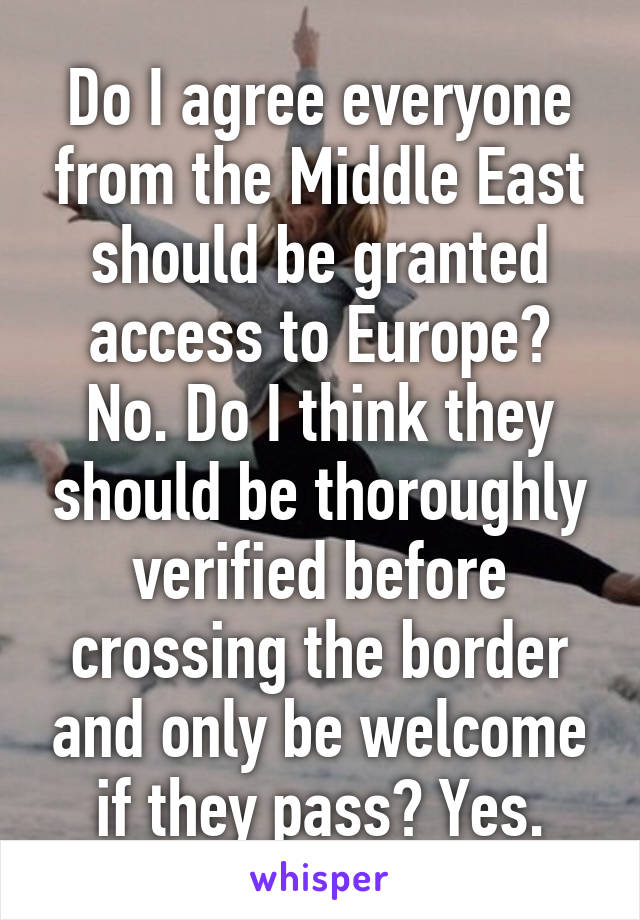 Do I agree everyone from the Middle East should be granted access to Europe? No. Do I think they should be thoroughly verified before crossing the border and only be welcome if they pass? Yes.