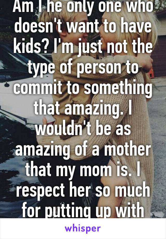 Am I he only one who doesn't want to have kids? I'm just not the type of person to commit to something that amazing. I wouldn't be as amazing of a mother that my mom is. I respect her so much for putting up with my shit.