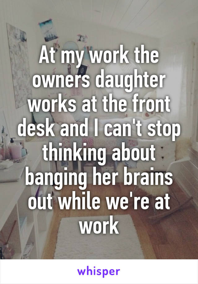 At my work the owners daughter works at the front desk and I can't stop thinking about banging her brains out while we're at work