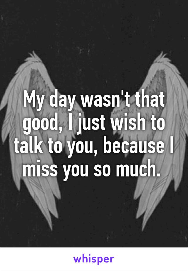 My day wasn't that good, I just wish to talk to you, because I miss you so much. 