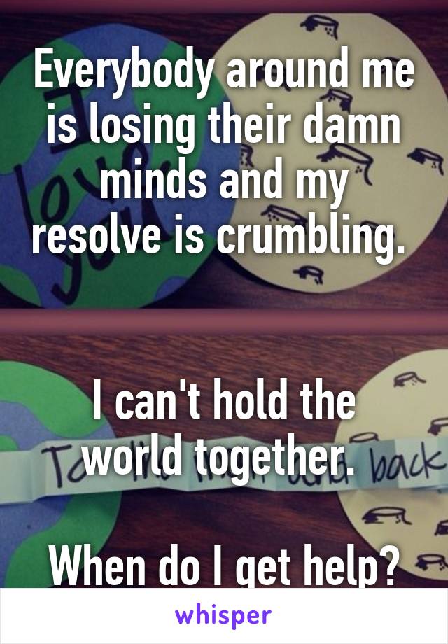 Everybody around me is losing their damn minds and my resolve is crumbling.  

I can't hold the world together. 

When do I get help?