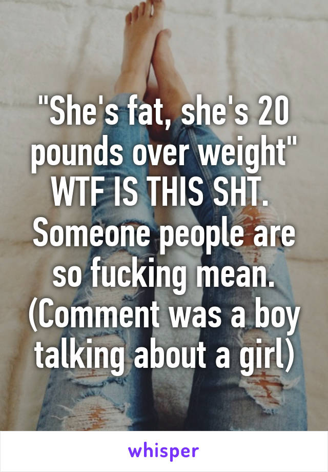 "She's fat, she's 20 pounds over weight" WTF IS THIS SHT. 
Someone people are so fucking mean. (Comment was a boy talking about a girl)