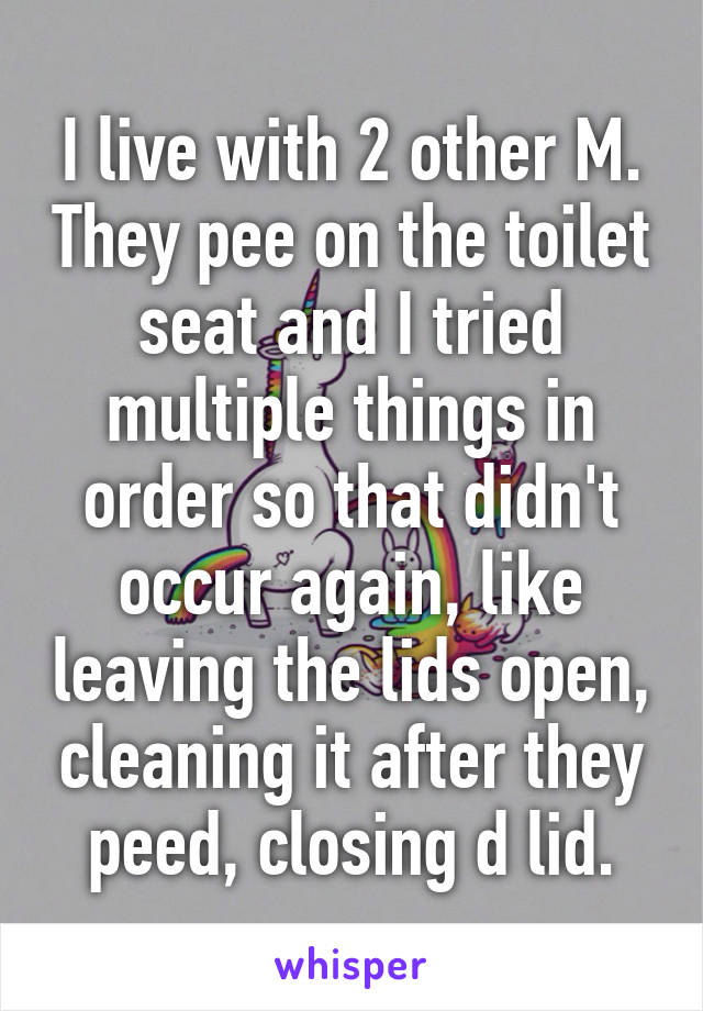 I live with 2 other M. They pee on the toilet seat and I tried multiple things in order so that didn't occur again, like leaving the lids open, cleaning it after they peed, closing d lid.