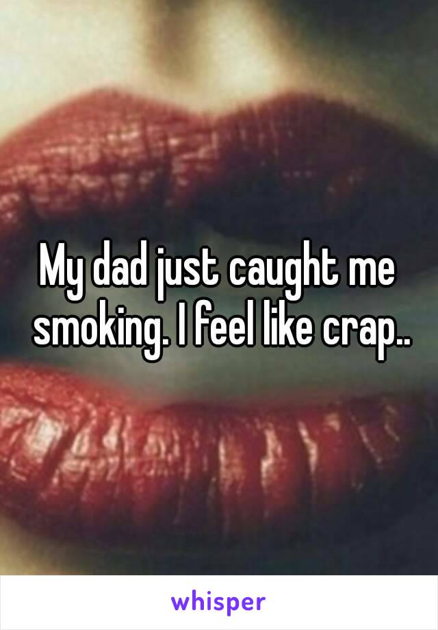 My dad just caught me smoking. I feel like crap..