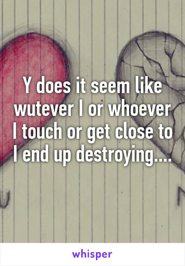 Y does it seem like wutever I or whoever I touch or get close to I end up destroying.... 