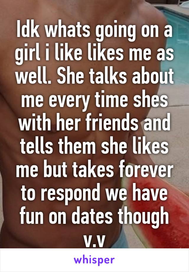 Idk whats going on a girl i like likes me as well. She talks about me every time shes with her friends and tells them she likes me but takes forever to respond we have fun on dates though v.v