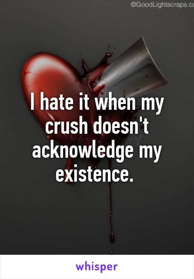 I hate it when my crush doesn't acknowledge my existence. 