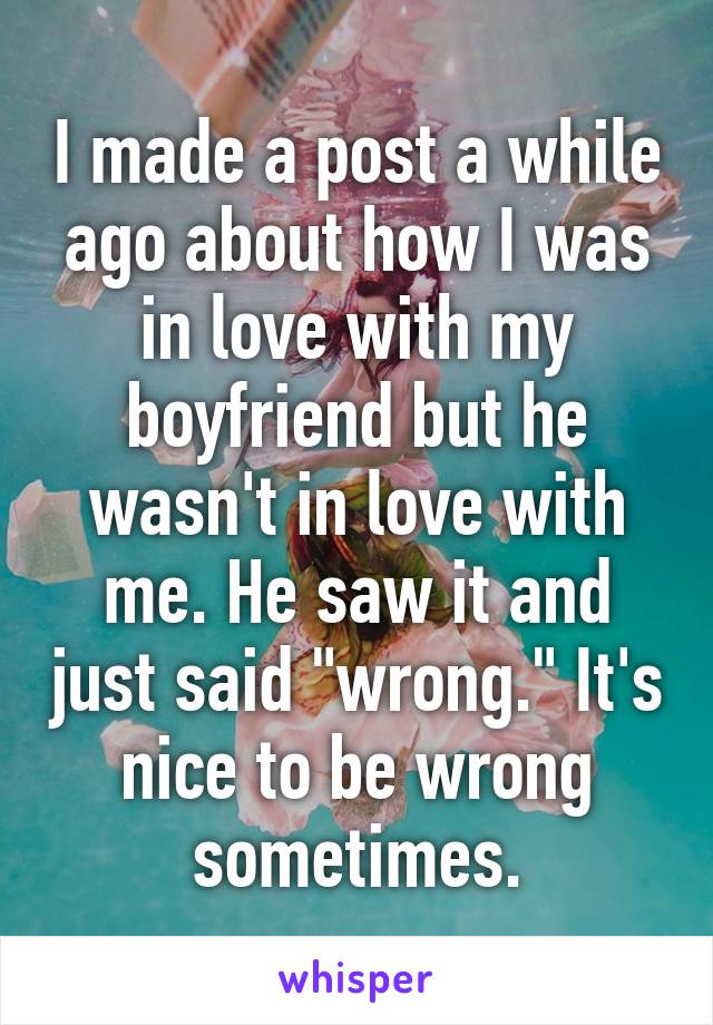 I made a post a while ago about how I was in love with my boyfriend but he wasn't in love with me. He saw it and just said "wrong." It's nice to be wrong sometimes.