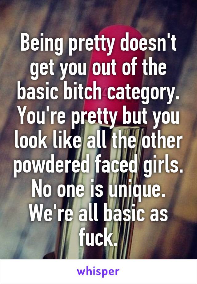 Being pretty doesn't get you out of the basic bitch category. You're pretty but you look like all the other powdered faced girls. No one is unique. We're all basic as fuck.