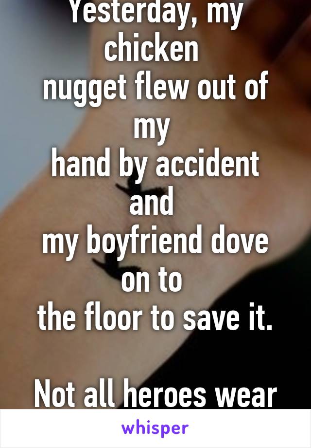 Yesterday, my chicken 
nugget flew out of my 
hand by accident and 
my boyfriend dove on to 
the floor to save it.

Not all heroes wear capes. 