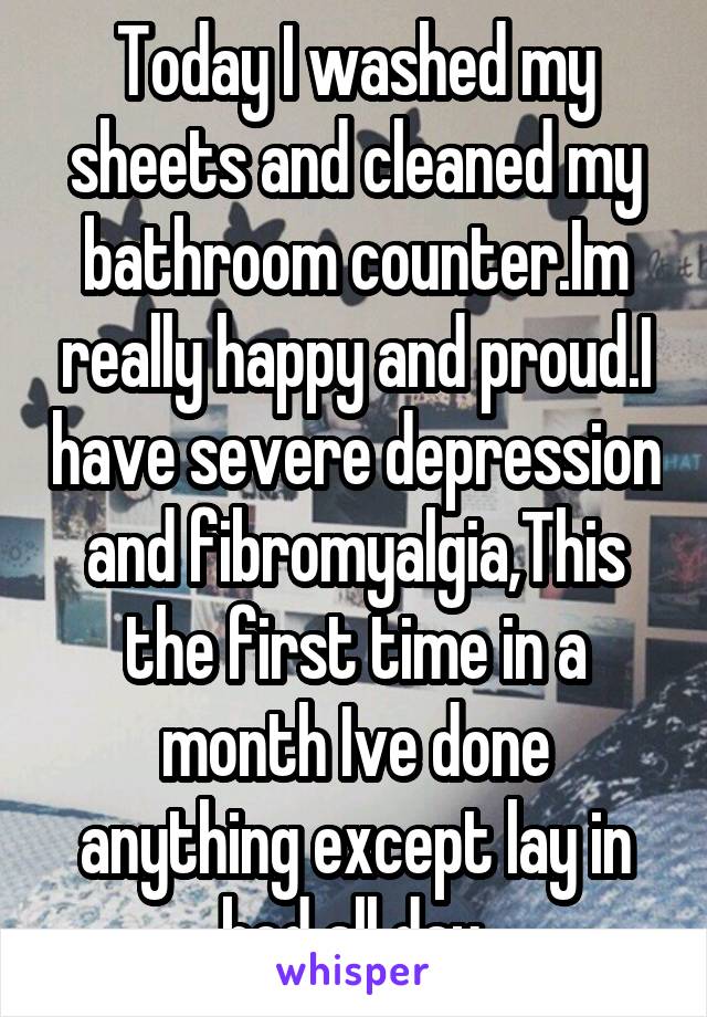 Today I washed my sheets and cleaned my bathroom counter.Im really happy and proud.I have severe depression and fibromyalgia,This the first time in a month Ive done anything except lay in bed all day.