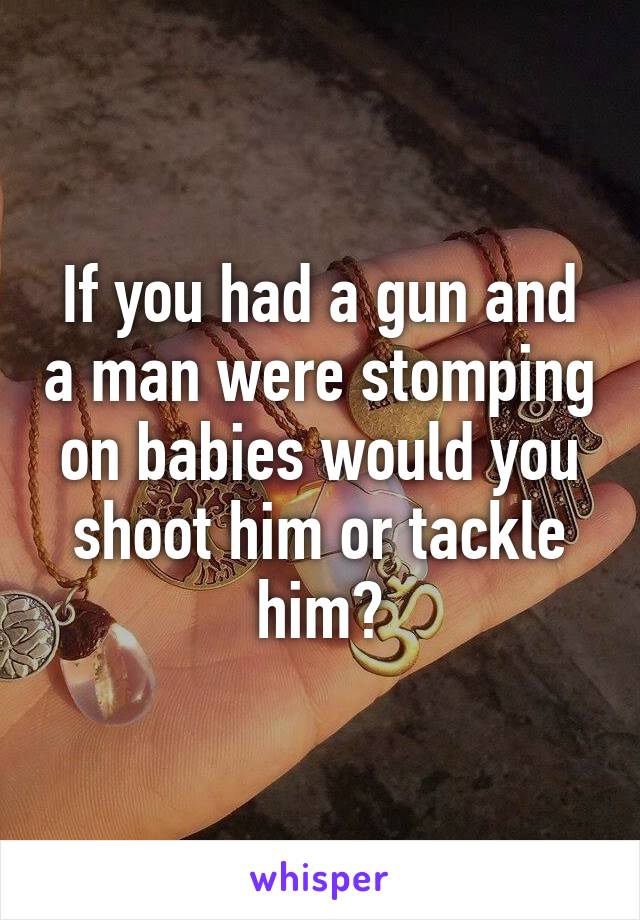 If you had a gun and a man were stomping on babies would you shoot him or tackle him?