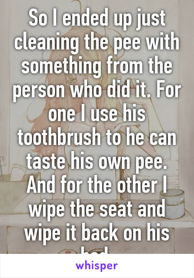 So I ended up just cleaning the pee with something from the person who did it. For one I use his toothbrush to he can taste his own pee. And for the other I wipe the seat and wipe it back on his bed.