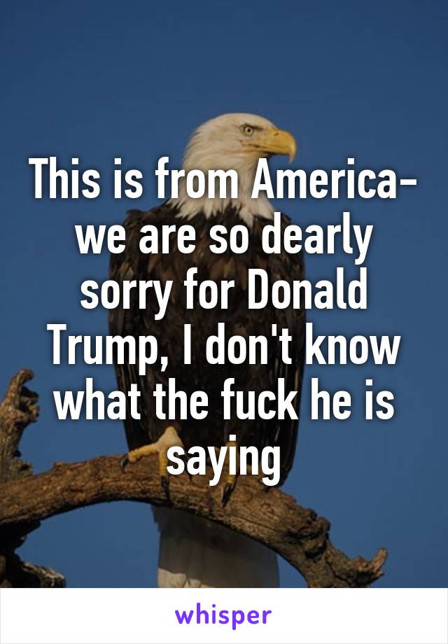 This is from America- we are so dearly sorry for Donald Trump, I don't know what the fuck he is saying