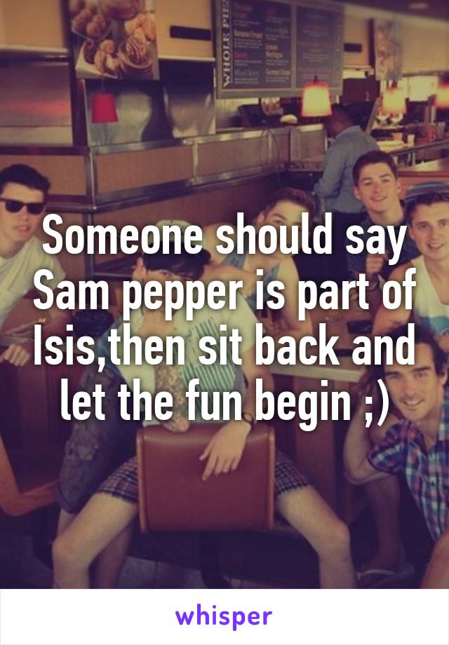 Someone should say Sam pepper is part of Isis,then sit back and let the fun begin ;)