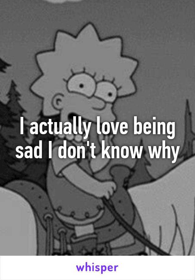 I actually love being sad I don't know why