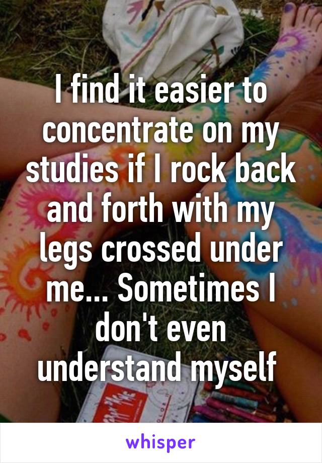 I find it easier to concentrate on my studies if I rock back and forth with my legs crossed under me... Sometimes I don't even understand myself 