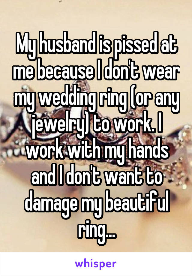 My husband is pissed at me because I don't wear my wedding ring (or any jewelry) to work. I work with my hands and I don't want to damage my beautiful ring...