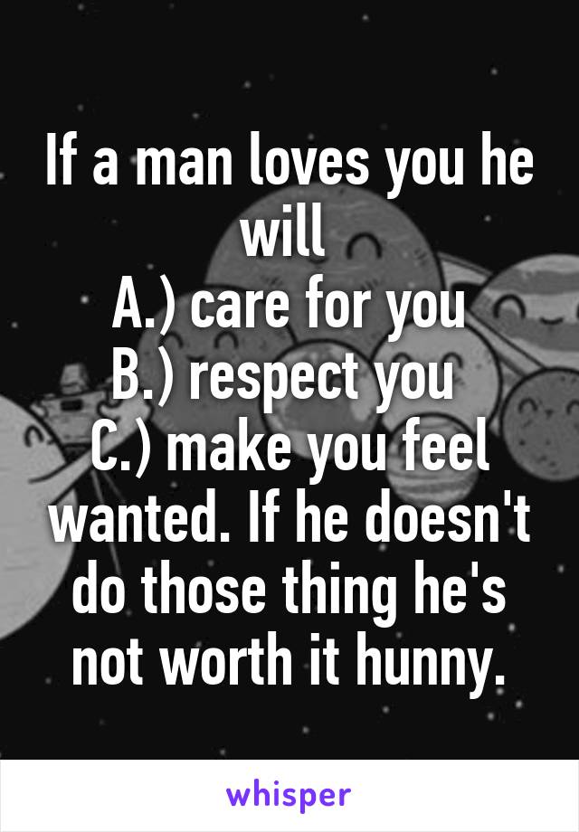 If a man loves you he will 
A.) care for you
B.) respect you 
C.) make you feel wanted. If he doesn't do those thing he's not worth it hunny.