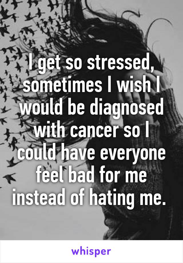 I get so stressed, sometimes I wish I would be diagnosed with cancer so I could have everyone feel bad for me instead of hating me. 