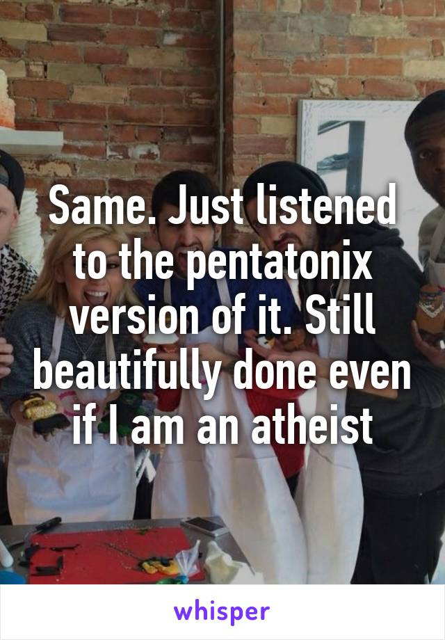 Same. Just listened to the pentatonix version of it. Still beautifully done even if I am an atheist