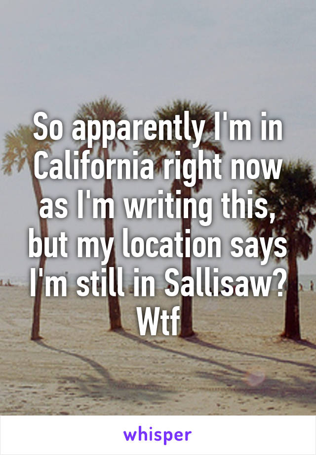 So apparently I'm in California right now as I'm writing this, but my location says I'm still in Sallisaw? Wtf