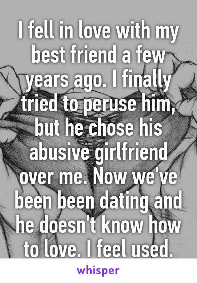 I fell in love with my best friend a few years ago. I finally tried to peruse him, but he chose his abusive girlfriend over me. Now we've been been dating and he doesn't know how to love. I feel used.