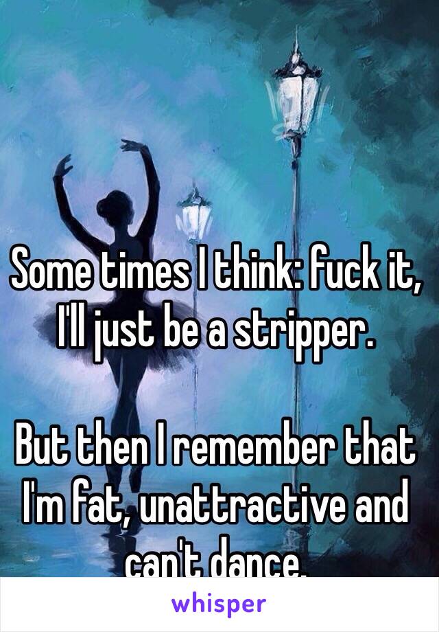 Some times I think: fuck it, I'll just be a stripper. 

But then I remember that I'm fat, unattractive and can't dance. 