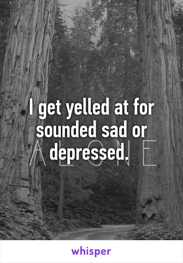 I get yelled at for sounded sad or depressed. 