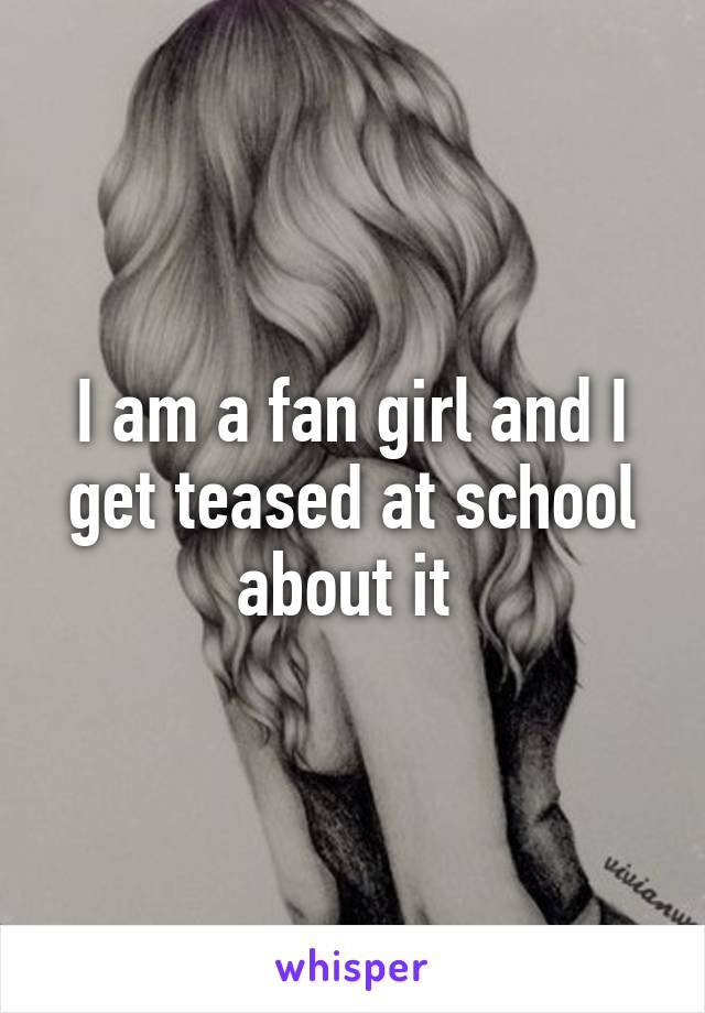 I am a fan girl and I get teased at school about it 