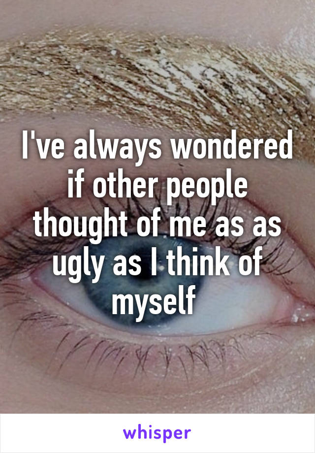 I've always wondered if other people thought of me as as ugly as I think of myself 