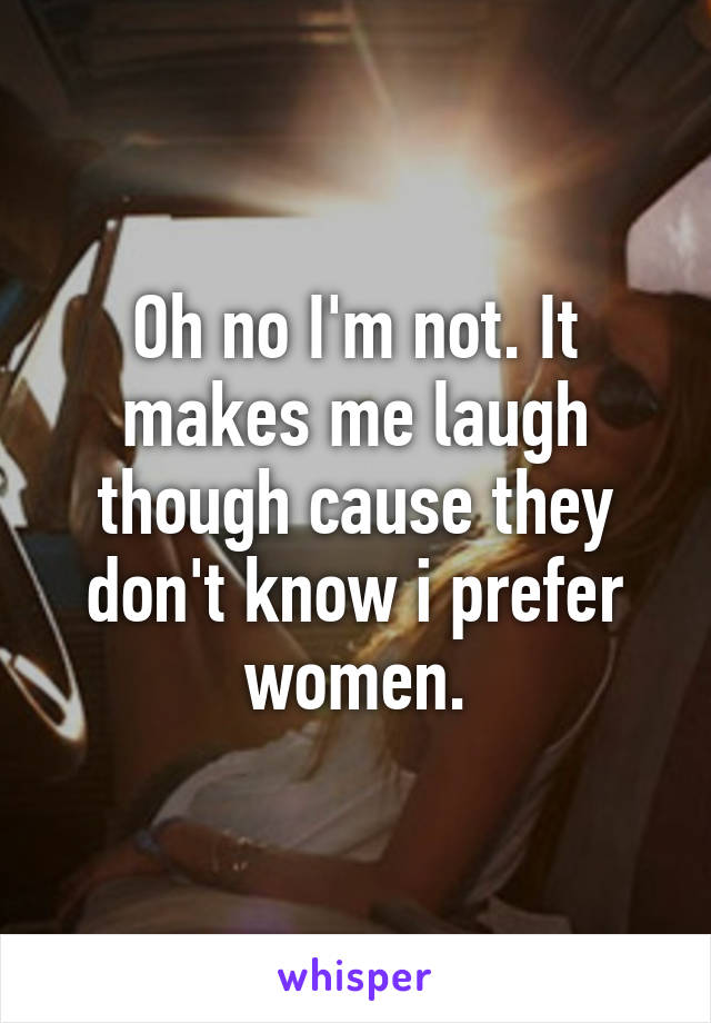 Oh no I'm not. It makes me laugh though cause they don't know i prefer women.