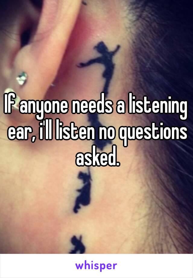 If anyone needs a listening ear, i'll listen no questions asked.