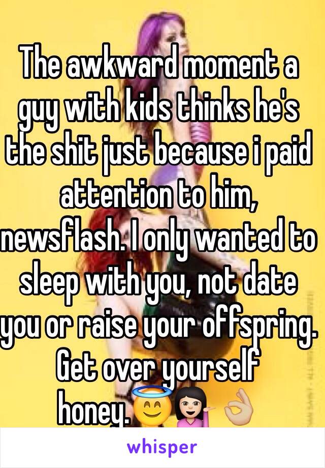 The awkward moment a guy with kids thinks he's the shit just because i paid attention to him, newsflash. I only wanted to sleep with you, not date you or raise your offspring. Get over yourself honey.😇💁🏻👌🏼