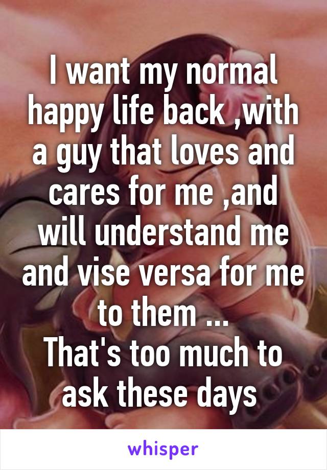 I want my normal happy life back ,with a guy that loves and cares for me ,and will understand me and vise versa for me to them ...
That's too much to ask these days 