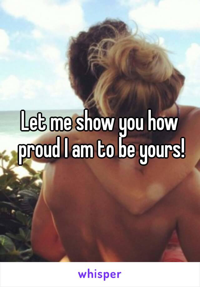 Let me show you how proud I am to be yours!