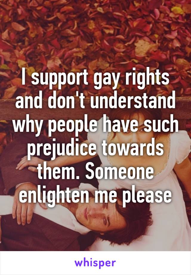 I support gay rights and don't understand why people have such prejudice towards them. Someone enlighten me please