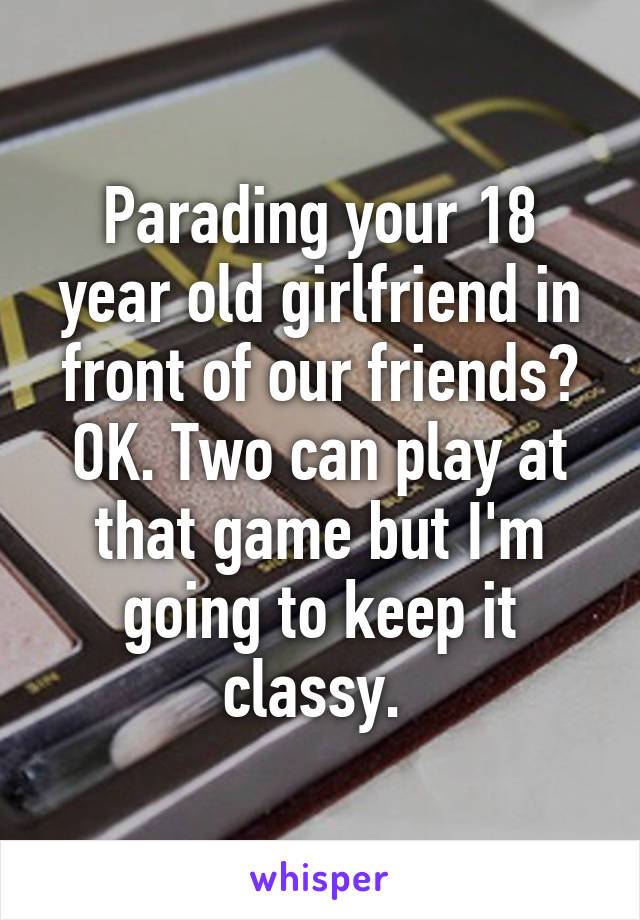 Parading your 18 year old girlfriend in front of our friends? OK. Two can play at that game but I'm going to keep it classy. 