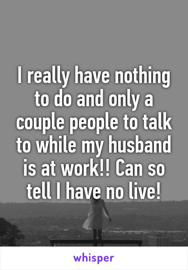 I really have nothing to do and only a couple people to talk to while my husband is at work!! Can so tell I have no live!