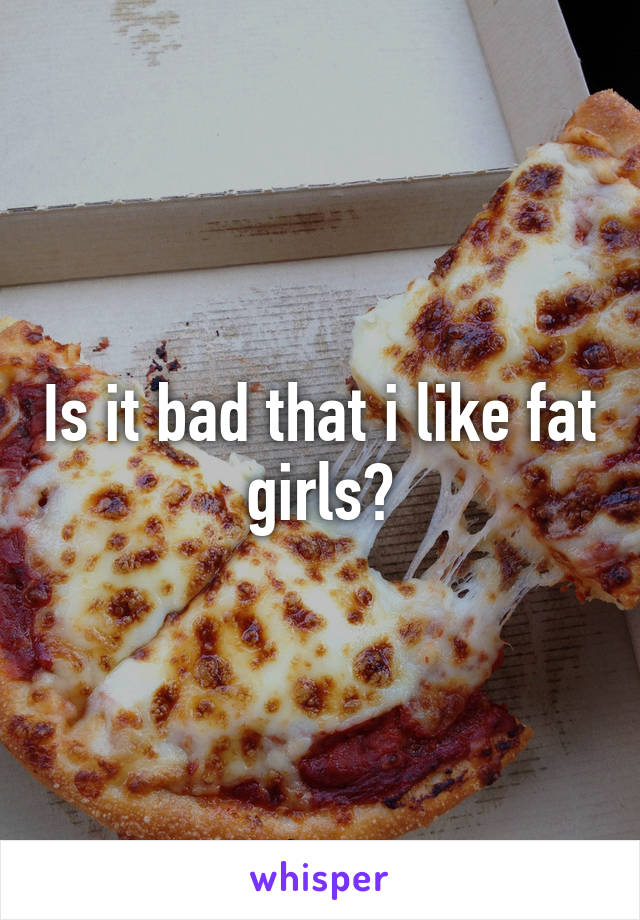 Is it bad that i like fat girls?