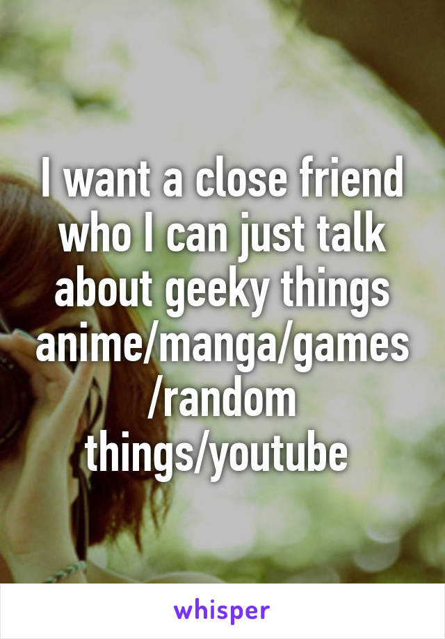 I want a close friend who I can just talk about geeky things anime/manga/games/random things/youtube 