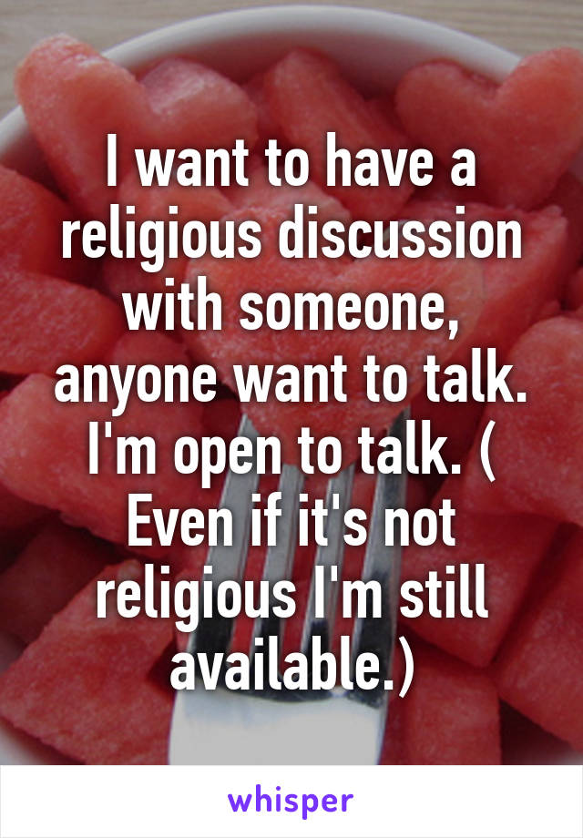 I want to have a religious discussion with someone, anyone want to talk. I'm open to talk. ( Even if it's not religious I'm still available.)