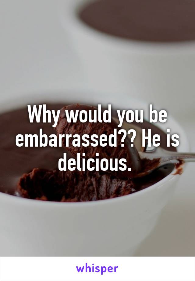 Why would you be embarrassed?? He is delicious. 