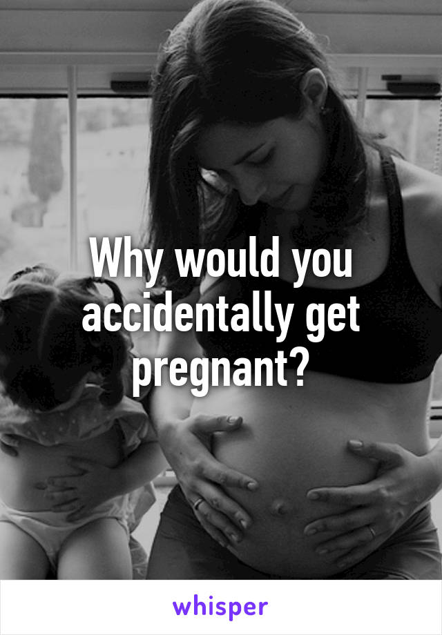 Why would you accidentally get pregnant?