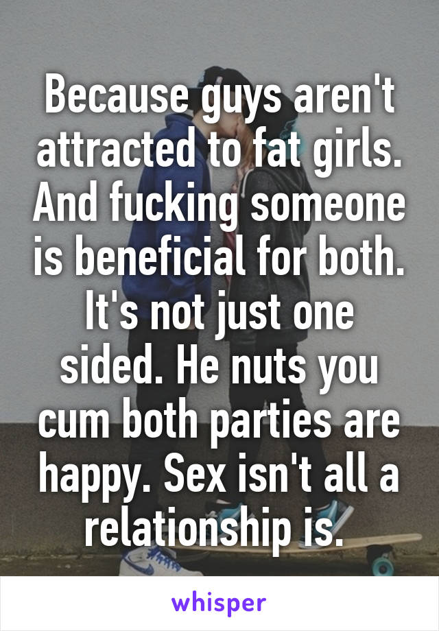 Because guys aren't attracted to fat girls. And fucking someone is beneficial for both. It's not just one sided. He nuts you cum both parties are happy. Sex isn't all a relationship is. 