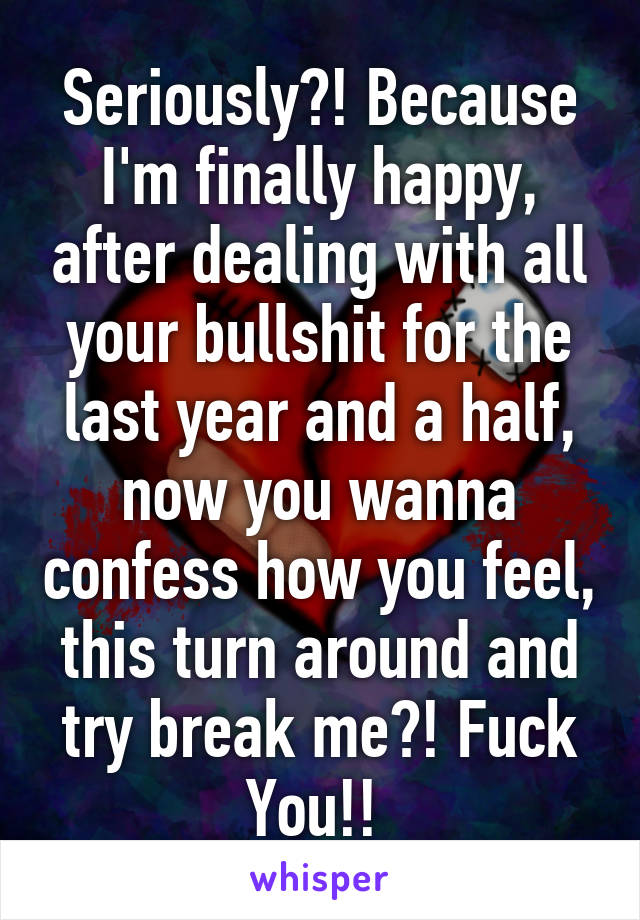 Seriously?! Because I'm finally happy, after dealing with all your bullshit for the last year and a half, now you wanna confess how you feel, this turn around and try break me?! Fuck You!! 